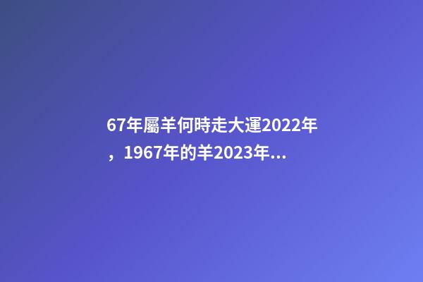 67年屬羊何時走大運2022年，1967年的羊2023年的運勢如何 2022年1967年屬羊運勢，1967年出生的男人在2023年運程怎樣